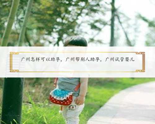 广州怎样可以助孕，广州帮别人助孕，广州试管婴儿