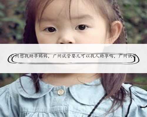广州想找助孕妈妈，广州试管婴儿可以找人助孕吗，广州试管