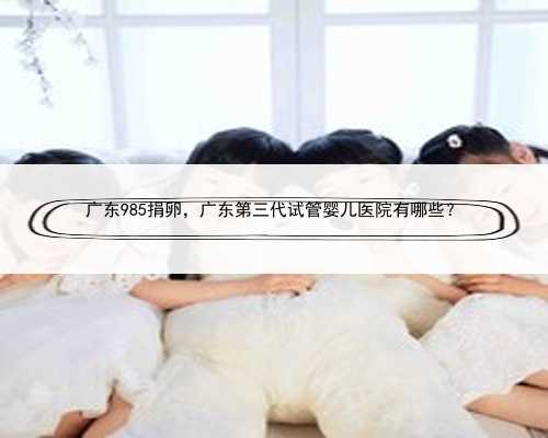广东985捐卵，广东第三代试管婴儿医院有哪些？