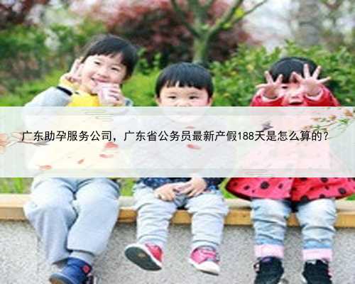 广东助孕服务公司，广东省公务员最新产假188天是怎么算的？