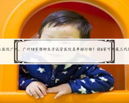 供卵私立医院广州，广州18家借卵生子试管医院名单排行榜！前6家可开展三代供