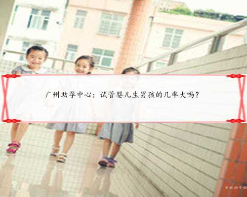 广州助孕中心：试管婴儿生男孩的几率大吗？